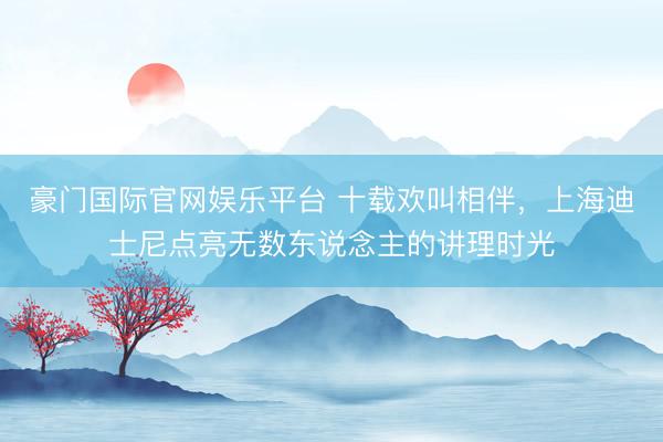 豪门国际官网娱乐平台 十载欢叫相伴,上海迪士尼点亮无数东说念主的讲理时光