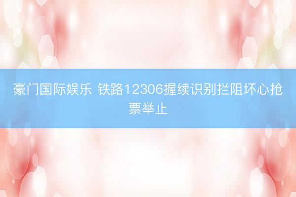 豪门国际娱乐 铁路12306握续识别拦阻坏心抢票举止