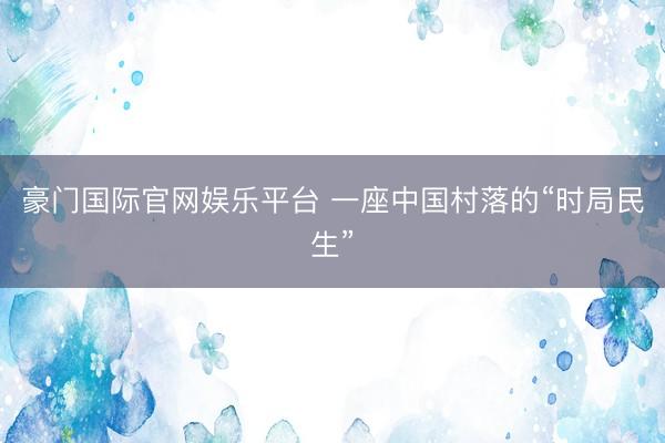 豪门国际官网娱乐平台 一座中国村落的“时局民生”