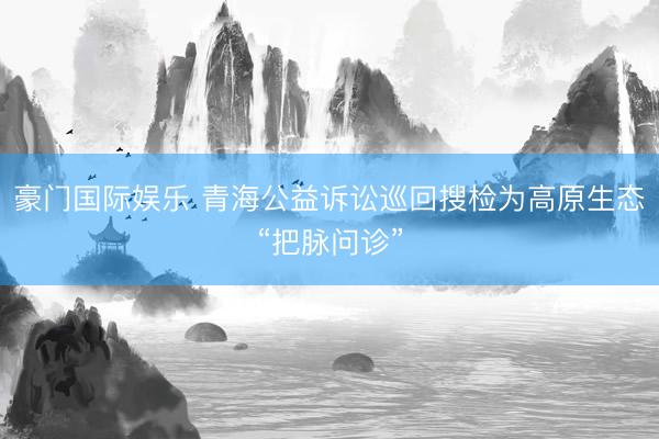 豪门国际娱乐 青海公益诉讼巡回搜检为高原生态“把脉问诊”