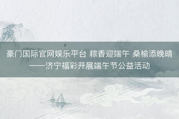 豪门国际官网娱乐平台 粽香迎端午 桑榆添晚晴——济宁福彩开展端午节公益活动