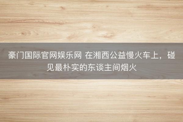 豪门国际官网娱乐网 在湘西公益慢火车上,碰见最朴实的东谈主间烟火
