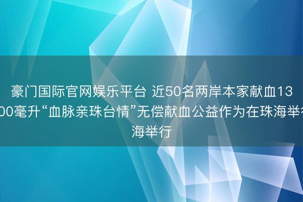 豪门国际官网娱乐平台 近50名两岸本家献血13800毫升“血脉亲珠台情”无偿献血公益作为在珠海举行