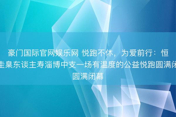豪门国际官网娱乐网 悦跑不休,为爱前行:恒安圭臬东谈主寿淄博中支一场有温度的公益悦跑圆满闭幕