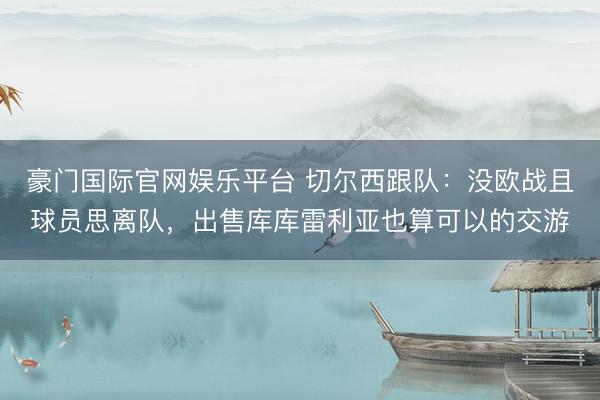 豪门国际官网娱乐平台 切尔西跟队:没欧战且球员思离队,出售库库雷利亚也算可以的交游