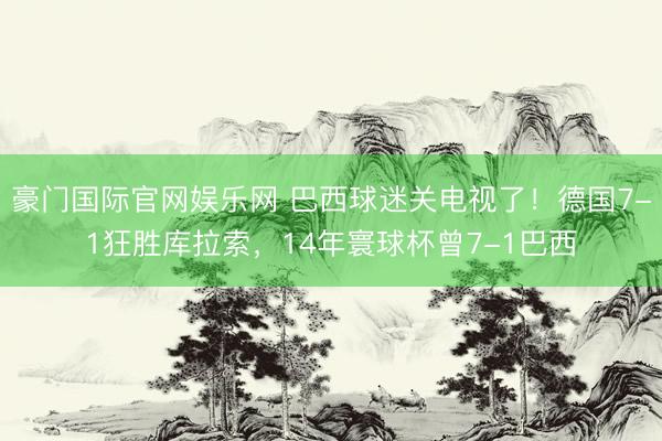 豪门国际官网娱乐网 巴西球迷关电视了！德国7-1狂胜库拉索，14年寰球杯曾7-1巴西