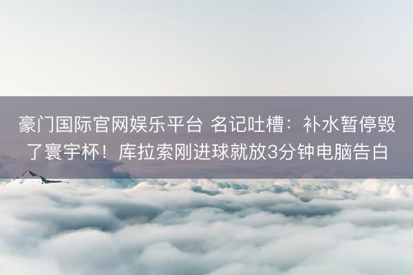 豪门国际官网娱乐平台 名记吐槽:补水暂停毁了寰宇杯!库拉索刚进球就放3分钟电脑告白