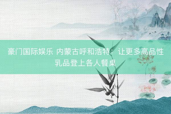 豪门国际娱乐 内蒙古呼和浩特:让更多高品性乳品登上各人餐桌