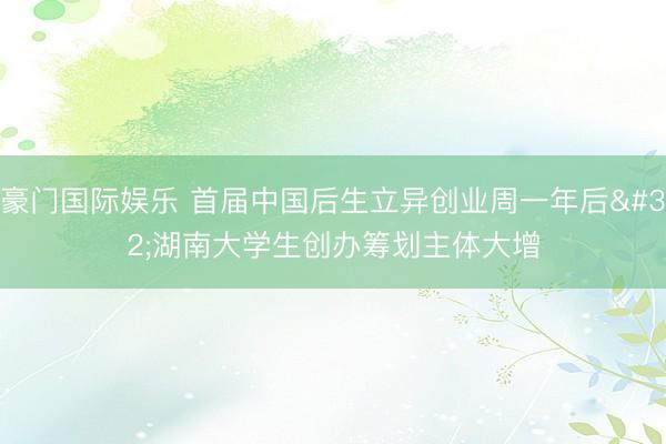 豪门国际娱乐 首届中国后生立异创业周一年后 湖南大学生创办筹划主体大增
