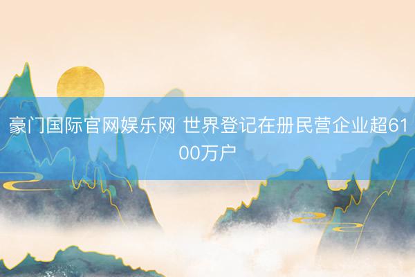 豪门国际官网娱乐网 世界登记在册民营企业超6100万户