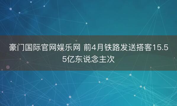 豪门国际官网娱乐网 前4月铁路发送搭客15.55亿东说念主次