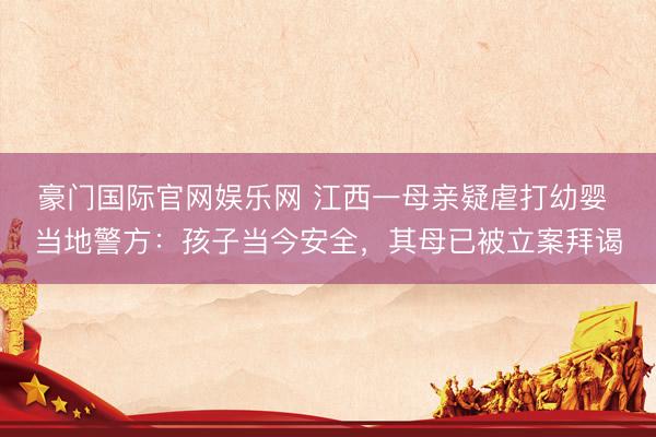 豪门国际官网娱乐网 江西一母亲疑虐打幼婴 当地警方：孩子当今安全，其母已被立案拜谒