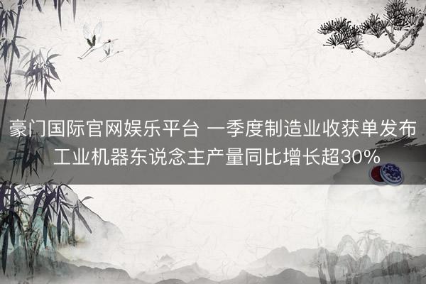 豪门国际官网娱乐平台 一季度制造业收获单发布 工业机器东说念主产量同比增长超30%