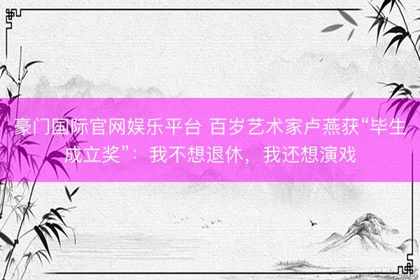 豪门国际官网娱乐平台 百岁艺术家卢燕获“毕生成立奖”:我不想退休,我还想演戏