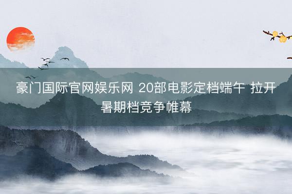 豪门国际官网娱乐网 20部电影定档端午 拉开暑期档竞争帷幕