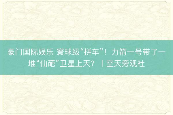 豪门国际娱乐 寰球级“拼车”!力箭一号带了一堆“仙葩”卫星上天?丨空天旁观社