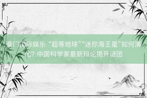 豪门国际娱乐 “超等地球”“迷你海王星”如何演化? 中国科学家最新辩论揭开谜团