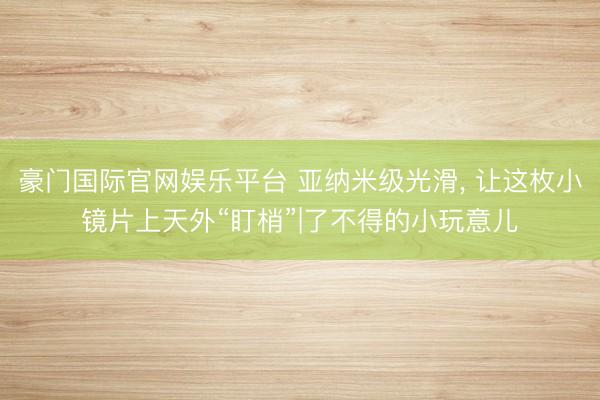 豪门国际官网娱乐平台 亚纳米级光滑, 让这枚小镜片上天外“盯梢”|了不得的小玩意儿