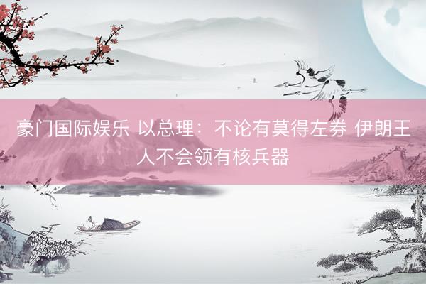 豪门国际娱乐 以总理:不论有莫得左券 伊朗王人不会领有核兵器