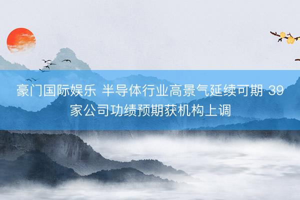 豪门国际娱乐 半导体行业高景气延续可期 39家公司功绩预期获机构上调