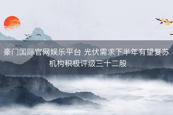 豪门国际官网娱乐平台 光伏需求下半年有望复苏 机构积极评级三十二股