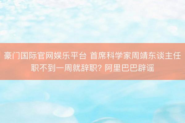 豪门国际官网娱乐平台 首席科学家周靖东谈主任职不到一周就辞职? 阿里巴巴辟谣