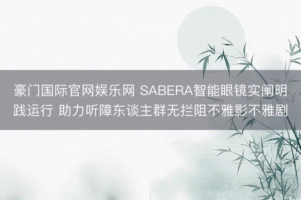 豪门国际官网娱乐网 SABERA智能眼镜实阐明践运行 助力听障东谈主群无拦阻不雅影不雅剧