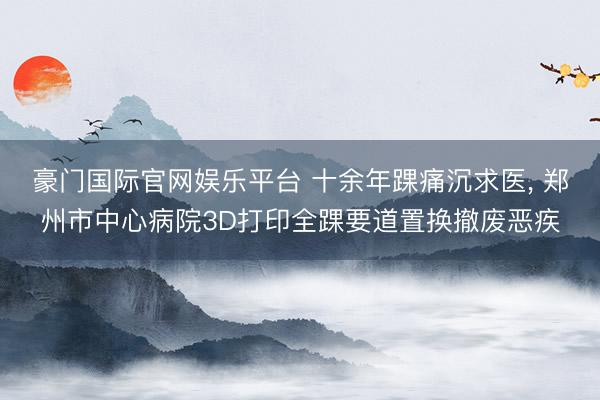 豪门国际官网娱乐平台 十余年踝痛沉求医, 郑州市中心病院3D打印全踝要道置换撤废恶疾