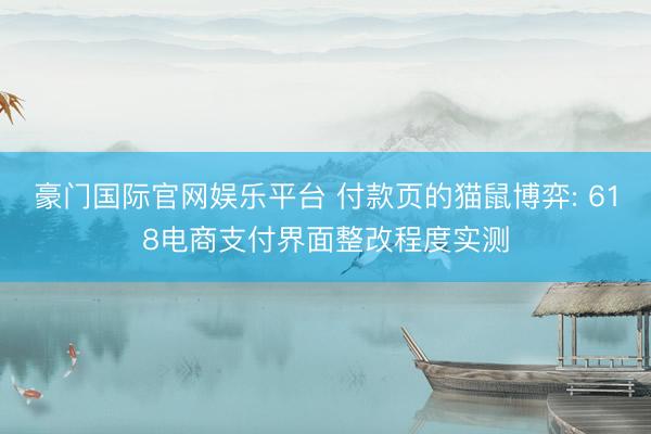 豪门国际官网娱乐平台 付款页的猫鼠博弈: 618电商支付界面整改程度实测