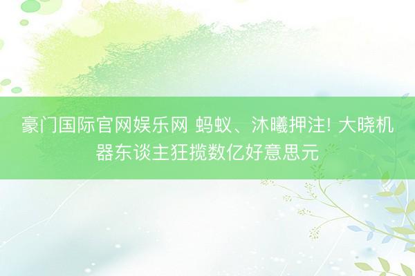 豪门国际官网娱乐网 蚂蚁、沐曦押注! 大晓机器东谈主狂揽数亿好意思元