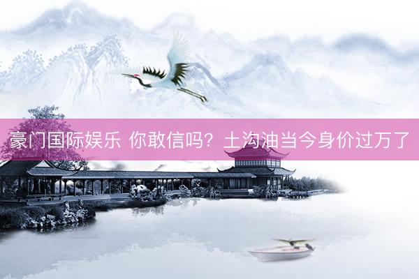 豪门国际娱乐 你敢信吗？土沟油当今身价过万了