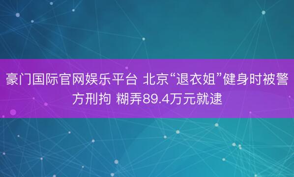 豪门国际官网娱乐平台 北京“退衣姐”健身时被警方刑拘 糊弄89.4万元就逮