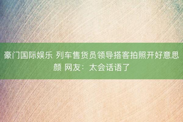 豪门国际娱乐 列车售货员领导搭客拍照开好意思颜 网友:太会话语了