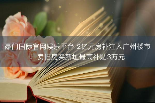 豪门国际官网娱乐平台 2亿元房补注入广州楼市！卖旧房买新址最高补贴3万元