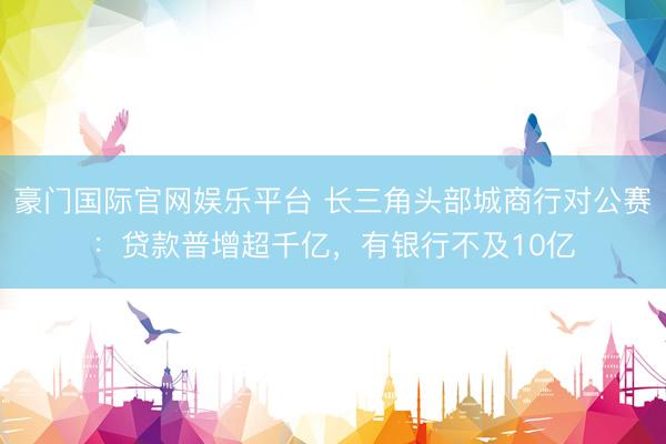 豪门国际官网娱乐平台 长三角头部城商行对公赛:贷款普增超千亿,有银行不及10亿