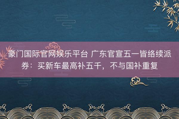 豪门国际官网娱乐平台 广东官宣五一皆络续派券：买新车最高补五千，不与国补重复