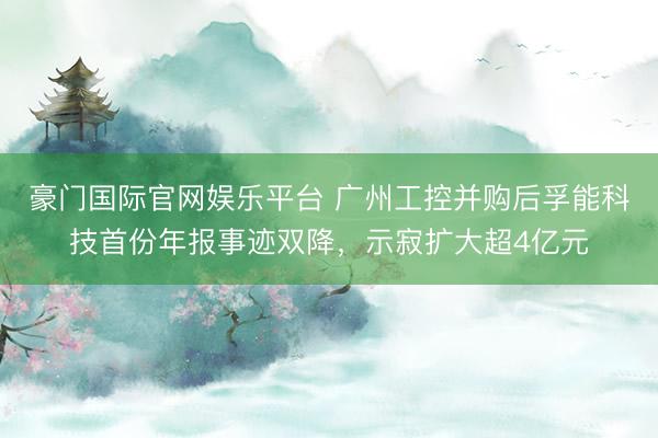 豪门国际官网娱乐平台 广州工控并购后孚能科技首份年报事迹双降,示寂扩大超4亿元