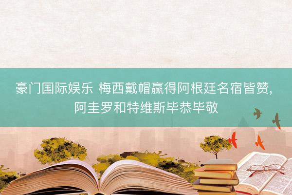 豪门国际娱乐 梅西戴帽赢得阿根廷名宿皆赞, 阿圭罗和特维斯毕恭毕敬