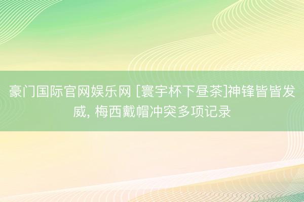 豪门国际官网娱乐网 [寰宇杯下昼茶]神锋皆皆发威， 梅西戴帽冲突多项记录
