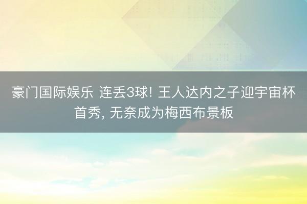 豪门国际娱乐 连丢3球! 王人达内之子迎宇宙杯首秀, 无奈成为梅西布景板