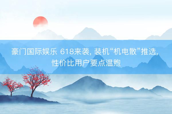 豪门国际娱乐 618来袭, 装机“机电散”推选, 性价比用户要点温煦