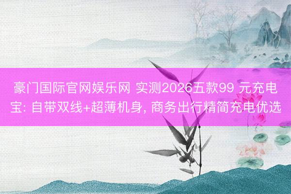 豪门国际官网娱乐网 实测2026五款99 元充电宝: 自带双线+超薄机身, 商务出行精简充电优选