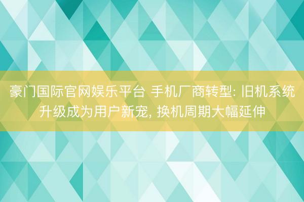 豪门国际官网娱乐平台 手机厂商转型: 旧机系统升级成为用户新宠, 换机周期大幅延伸