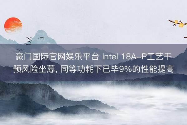 豪门国际官网娱乐平台 Intel 18A-P工艺干预风险坐蓐, 同等功耗下已毕9%的性能提高