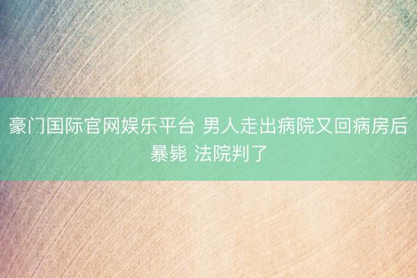 豪门国际官网娱乐平台 男人走出病院又回病房后暴毙 法院判了