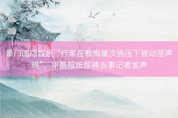 豪门国际娱乐 “行家在教悔屡次施压下被动签声明”,甲酰胺纸尿裤当事记者发声