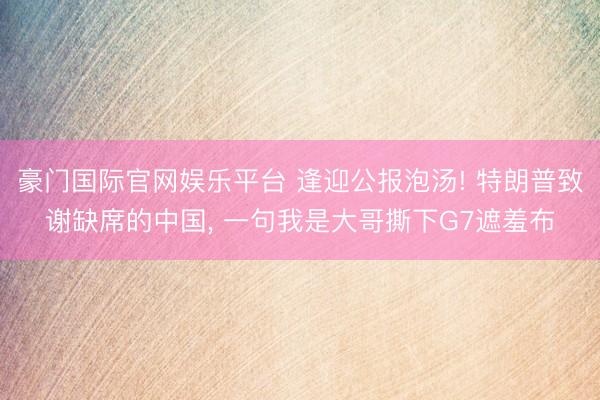 豪门国际官网娱乐平台 逢迎公报泡汤! 特朗普致谢缺席的中国， 一句我是大哥撕下G7遮羞布