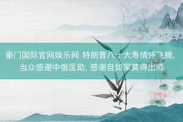 豪门国际官网娱乐网 特朗普八十大寿情怀飞腾, 当众感谢中俄匡助, 感谢自如军莫得出师