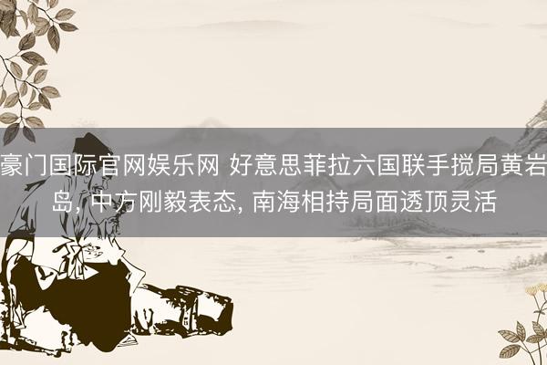 豪门国际官网娱乐网 好意思菲拉六国联手搅局黄岩岛, 中方刚毅表态, 南海相持局面透顶灵活