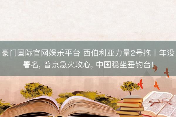 豪门国际官网娱乐平台 西伯利亚力量2号拖十年没署名, 普京急火攻心, 中国稳坐垂钓台!